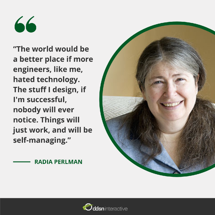 Quote - “The world would be a better place if more engineers, like me, hated technology. The stuff I design, if I'm successful, nobody will ever notice. Things will just work, and will be self-managing.” - Dr. Radia Perlman