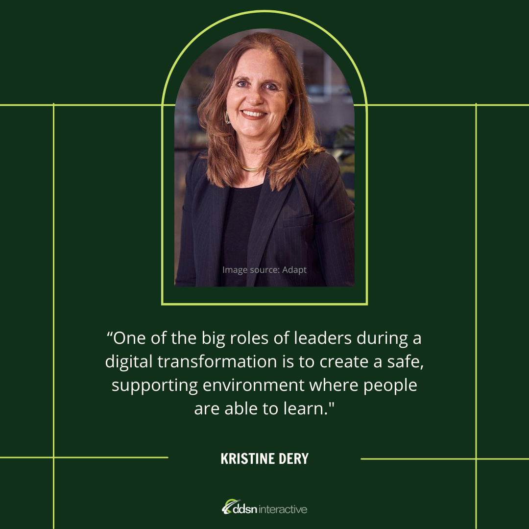 Graphic depicting Kristine Dery and her quote “One of the big roles of leaders during a digital transformation is to create a safe, supporting environment where people are able to learn. They can't learn if they're constantly feeling like their job is in jeopardy or their reputation is in some way vulnerable.”