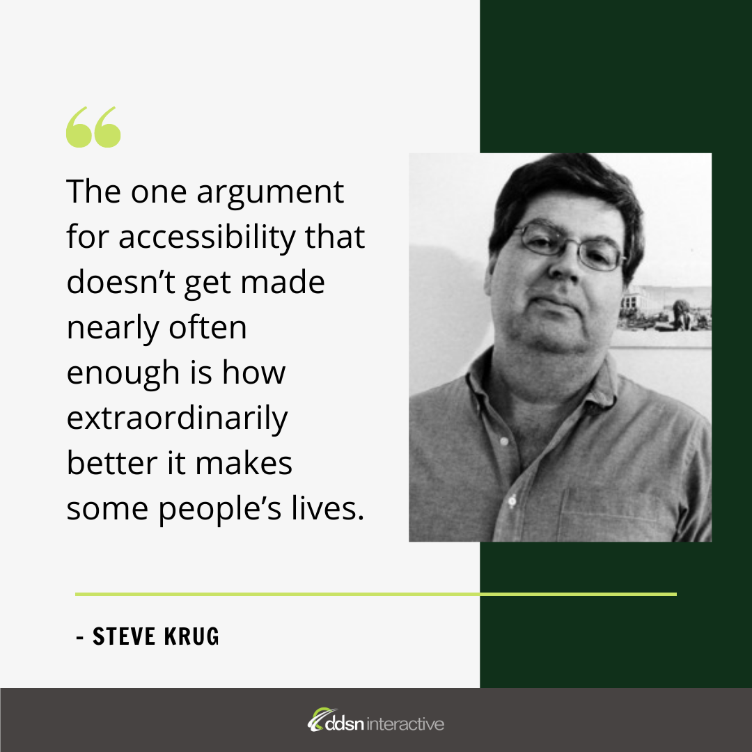 Graphic depicting Steve Krug and his quote “The one argument for accessibility that doesn’t get made nearly often enough is how extraordinarily better it makes some people’s lives. How many opportunities do we have to dramatically improve people’s lives just by doing our job a little better?”