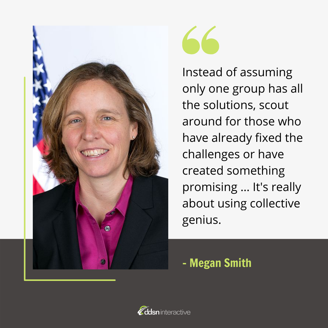 Graphic depicting Megan Smith and her quote “Instead of assuming only one group has all the solutions, scout around for those who have already fixed the challenges or have created something promising … It's really about using collective genius. We can get ourselves cross-organized and solve a lot more of these problems faster.”