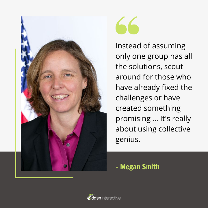 Quote - “Instead of assuming only one group has all the solutions, scout around for those who have already fixed the challenges or have created something promising … It's really about using collective genius. We can get ourselves cross-organized and solve a lot more of these problems faster.” - Megan Smith